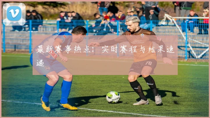 最新赛事热点：实时赛程与结果速递